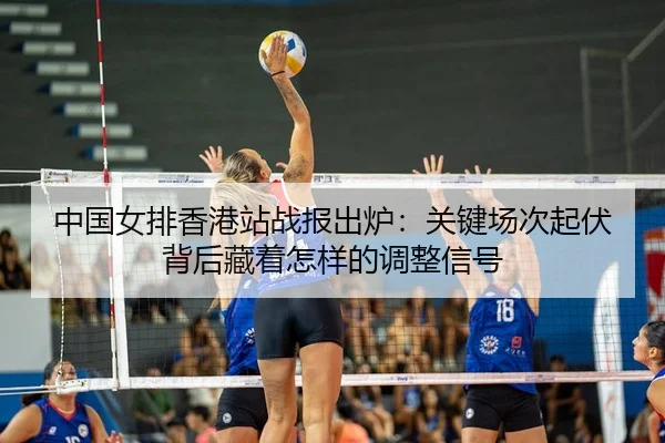 中国女排香港站战报出炉：关键场次起伏背后藏着怎样的调整信号